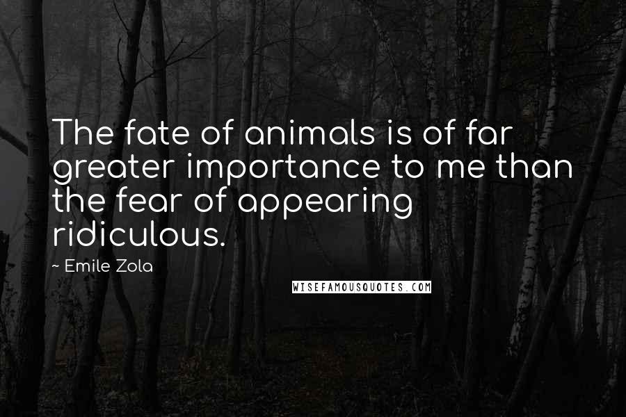 Emile Zola Quotes: The fate of animals is of far greater importance to me than the fear of appearing ridiculous.