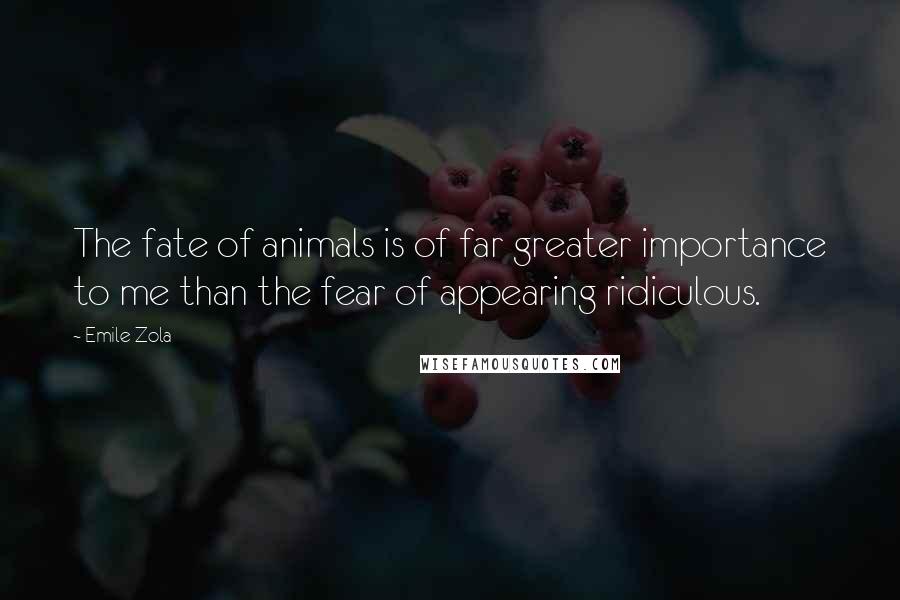 Emile Zola Quotes: The fate of animals is of far greater importance to me than the fear of appearing ridiculous.