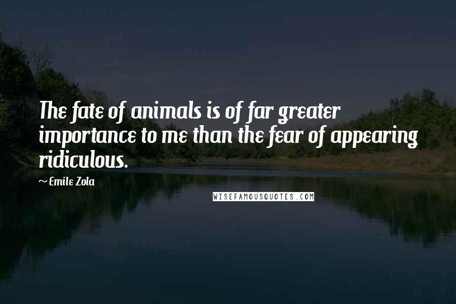 Emile Zola Quotes: The fate of animals is of far greater importance to me than the fear of appearing ridiculous.