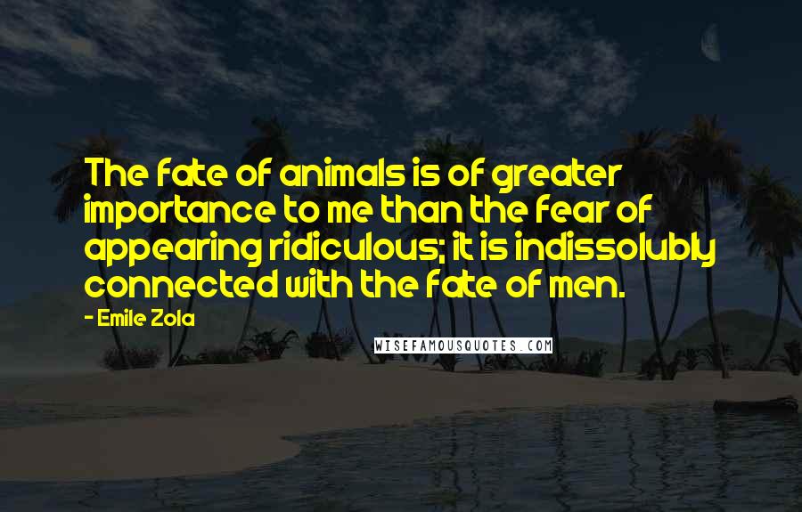 Emile Zola Quotes: The fate of animals is of greater importance to me than the fear of appearing ridiculous; it is indissolubly connected with the fate of men.