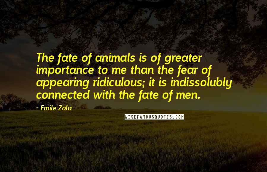 Emile Zola Quotes: The fate of animals is of greater importance to me than the fear of appearing ridiculous; it is indissolubly connected with the fate of men.