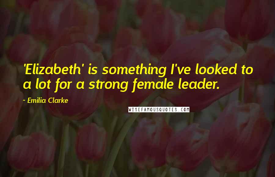 Emilia Clarke Quotes: 'Elizabeth' is something I've looked to a lot for a strong female leader.