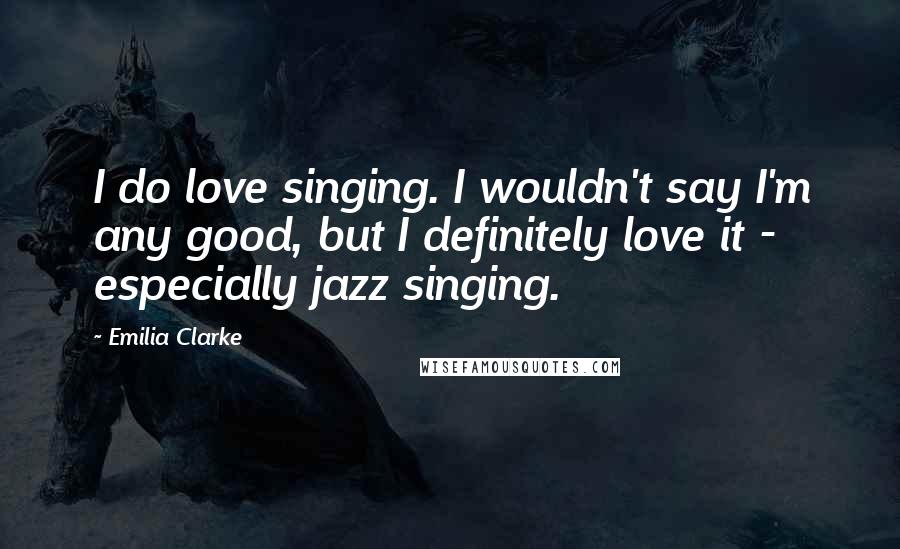 Emilia Clarke Quotes: I do love singing. I wouldn't say I'm any good, but I definitely love it - especially jazz singing.