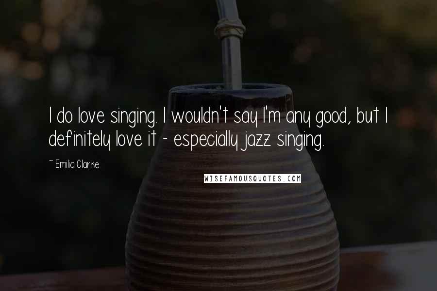 Emilia Clarke Quotes: I do love singing. I wouldn't say I'm any good, but I definitely love it - especially jazz singing.