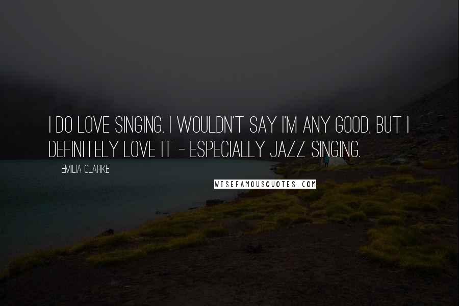 Emilia Clarke Quotes: I do love singing. I wouldn't say I'm any good, but I definitely love it - especially jazz singing.