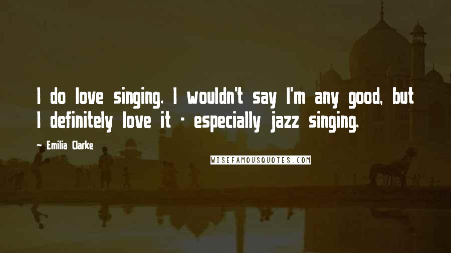 Emilia Clarke Quotes: I do love singing. I wouldn't say I'm any good, but I definitely love it - especially jazz singing.