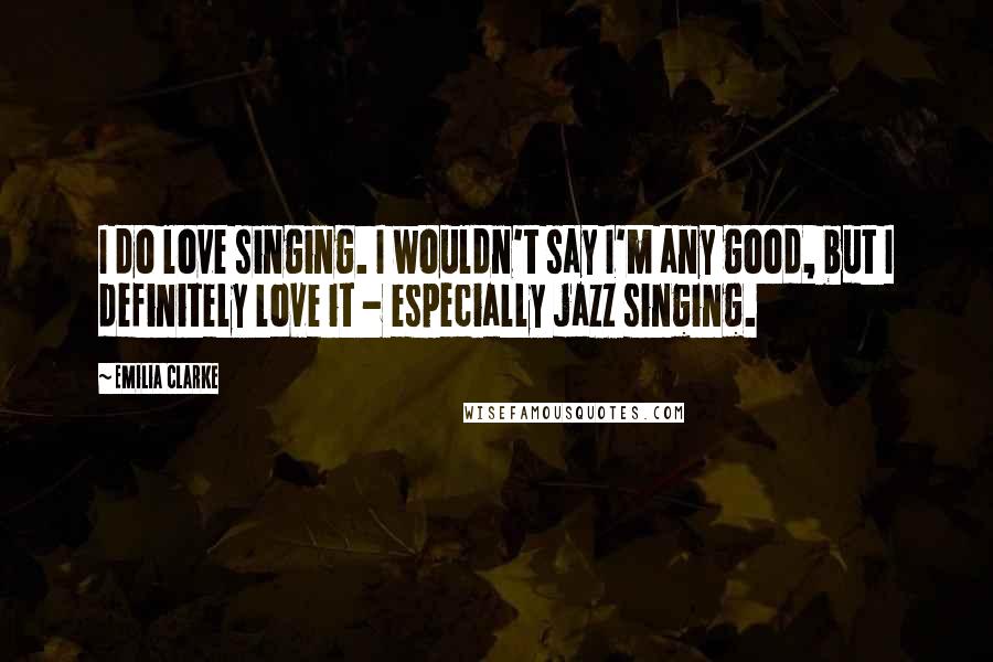 Emilia Clarke Quotes: I do love singing. I wouldn't say I'm any good, but I definitely love it - especially jazz singing.