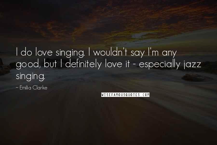 Emilia Clarke Quotes: I do love singing. I wouldn't say I'm any good, but I definitely love it - especially jazz singing.
