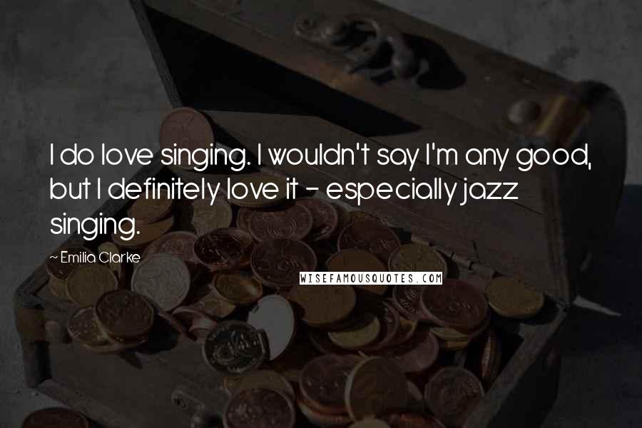 Emilia Clarke Quotes: I do love singing. I wouldn't say I'm any good, but I definitely love it - especially jazz singing.
