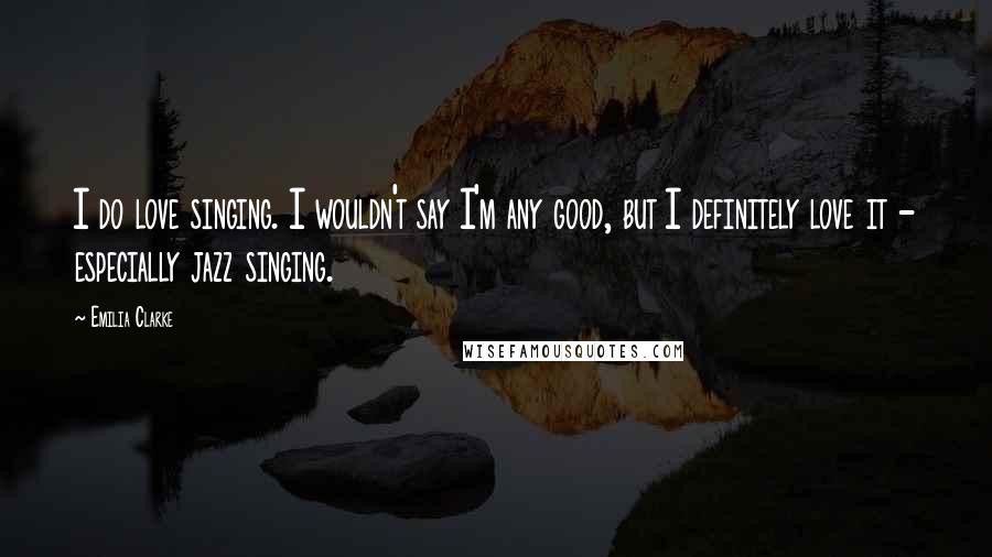 Emilia Clarke Quotes: I do love singing. I wouldn't say I'm any good, but I definitely love it - especially jazz singing.