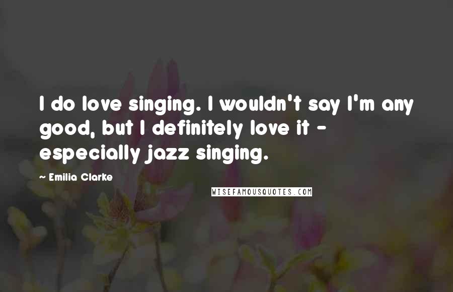 Emilia Clarke Quotes: I do love singing. I wouldn't say I'm any good, but I definitely love it - especially jazz singing.