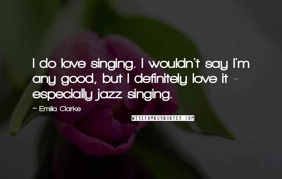 Emilia Clarke Quotes: I do love singing. I wouldn't say I'm any good, but I definitely love it - especially jazz singing.