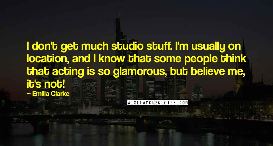 Emilia Clarke Quotes: I don't get much studio stuff. I'm usually on location, and I know that some people think that acting is so glamorous, but believe me, it's not!