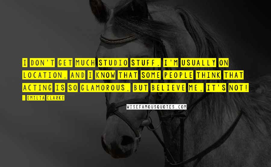 Emilia Clarke Quotes: I don't get much studio stuff. I'm usually on location, and I know that some people think that acting is so glamorous, but believe me, it's not!
