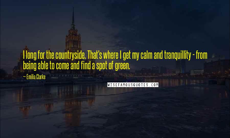 Emilia Clarke Quotes: I long for the countryside. That's where I get my calm and tranquillity - from being able to come and find a spot of green.