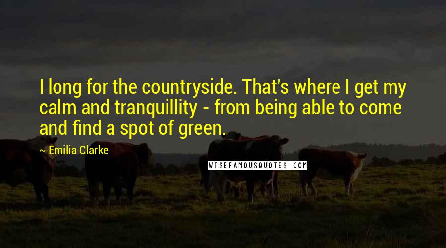 Emilia Clarke Quotes: I long for the countryside. That's where I get my calm and tranquillity - from being able to come and find a spot of green.