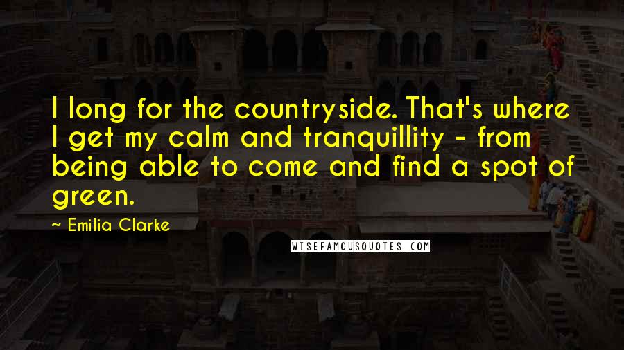 Emilia Clarke Quotes: I long for the countryside. That's where I get my calm and tranquillity - from being able to come and find a spot of green.