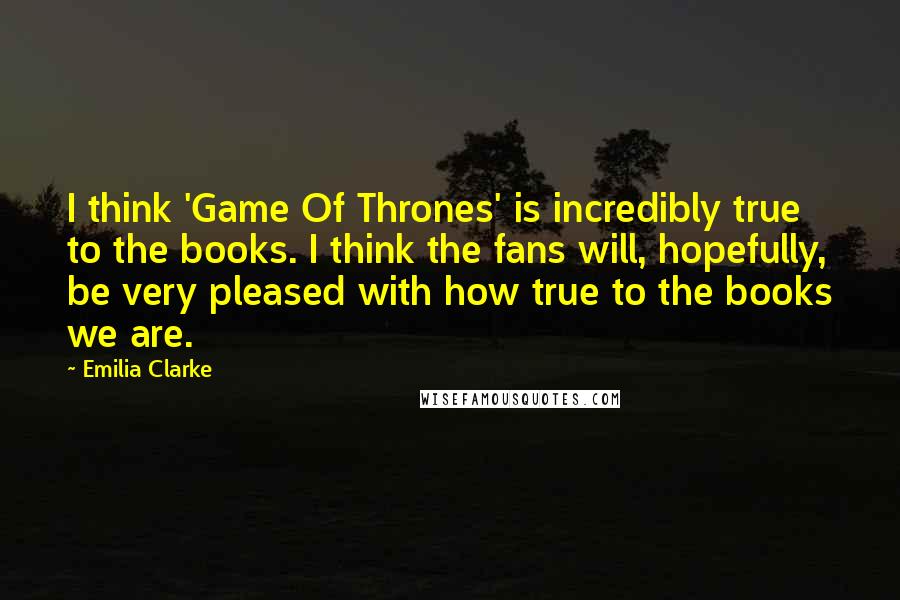 Emilia Clarke Quotes: I think 'Game Of Thrones' is incredibly true to the books. I think the fans will, hopefully, be very pleased with how true to the books we are.