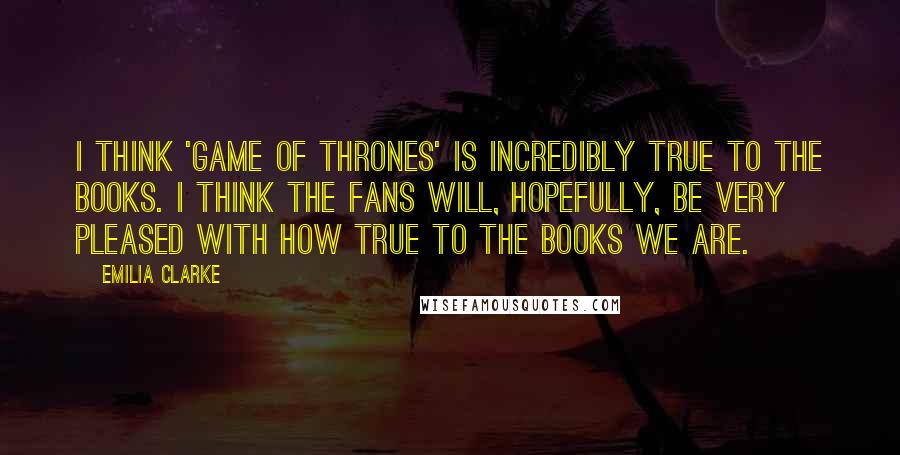 Emilia Clarke Quotes: I think 'Game Of Thrones' is incredibly true to the books. I think the fans will, hopefully, be very pleased with how true to the books we are.