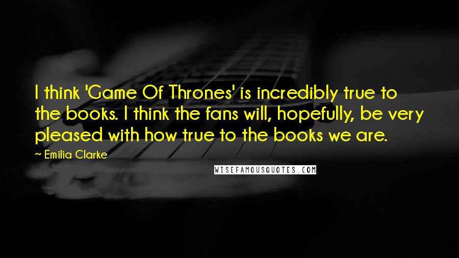 Emilia Clarke Quotes: I think 'Game Of Thrones' is incredibly true to the books. I think the fans will, hopefully, be very pleased with how true to the books we are.