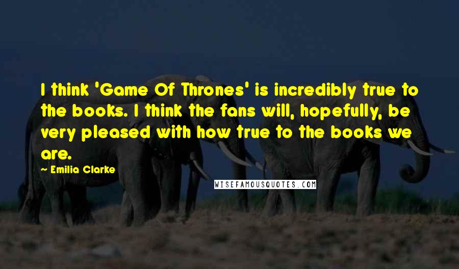 Emilia Clarke Quotes: I think 'Game Of Thrones' is incredibly true to the books. I think the fans will, hopefully, be very pleased with how true to the books we are.