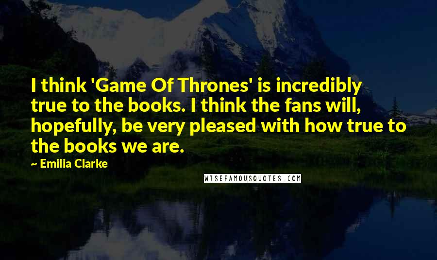 Emilia Clarke Quotes: I think 'Game Of Thrones' is incredibly true to the books. I think the fans will, hopefully, be very pleased with how true to the books we are.