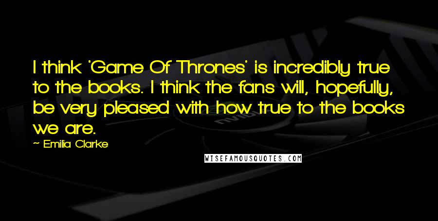 Emilia Clarke Quotes: I think 'Game Of Thrones' is incredibly true to the books. I think the fans will, hopefully, be very pleased with how true to the books we are.