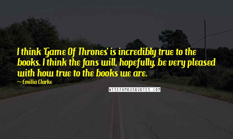 Emilia Clarke Quotes: I think 'Game Of Thrones' is incredibly true to the books. I think the fans will, hopefully, be very pleased with how true to the books we are.