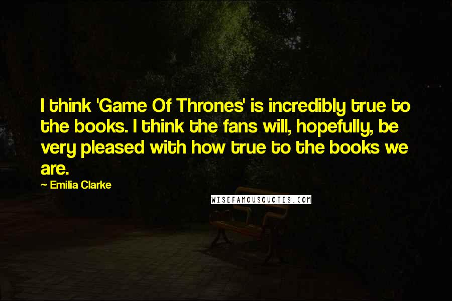 Emilia Clarke Quotes: I think 'Game Of Thrones' is incredibly true to the books. I think the fans will, hopefully, be very pleased with how true to the books we are.