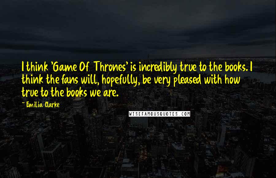 Emilia Clarke Quotes: I think 'Game Of Thrones' is incredibly true to the books. I think the fans will, hopefully, be very pleased with how true to the books we are.