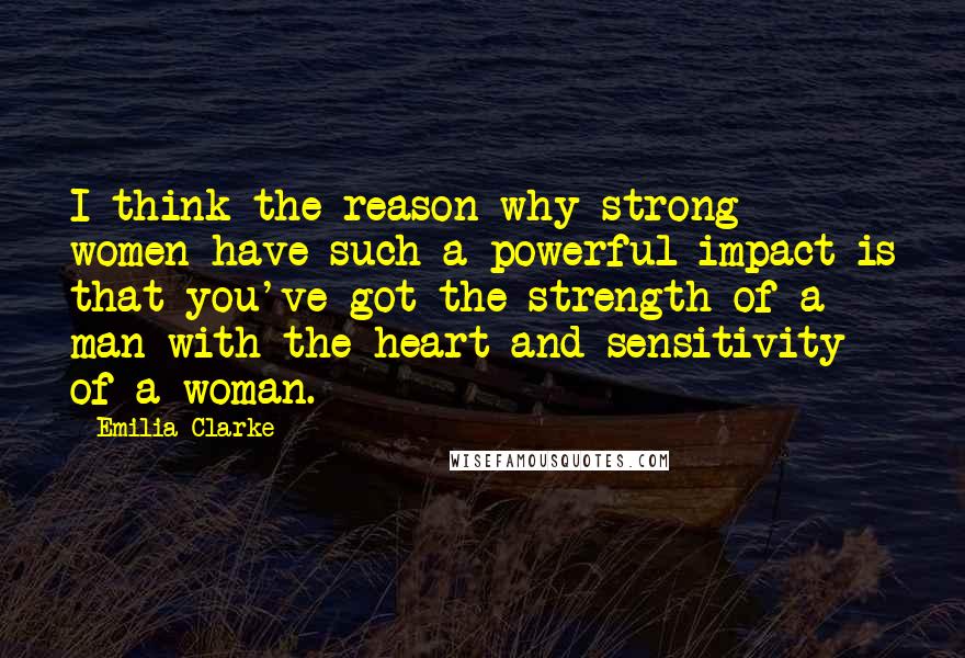 Emilia Clarke Quotes: I think the reason why strong women have such a powerful impact is that you've got the strength of a man with the heart and sensitivity of a woman.