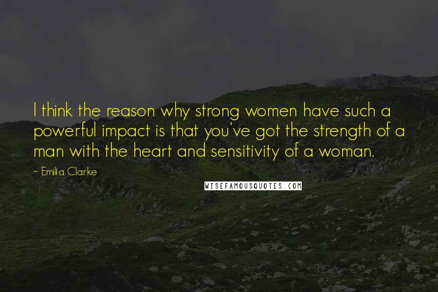 Emilia Clarke Quotes: I think the reason why strong women have such a powerful impact is that you've got the strength of a man with the heart and sensitivity of a woman.