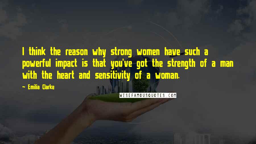 Emilia Clarke Quotes: I think the reason why strong women have such a powerful impact is that you've got the strength of a man with the heart and sensitivity of a woman.