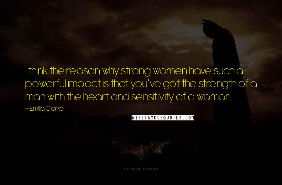 Emilia Clarke Quotes: I think the reason why strong women have such a powerful impact is that you've got the strength of a man with the heart and sensitivity of a woman.