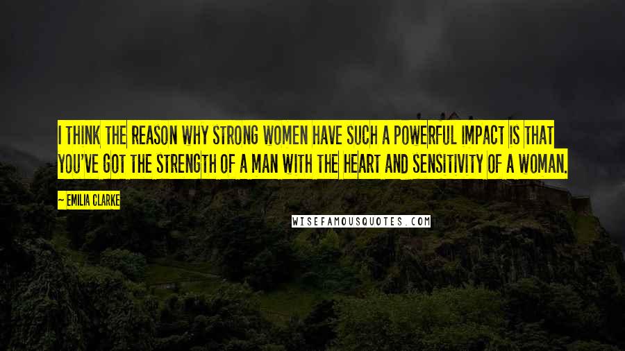 Emilia Clarke Quotes: I think the reason why strong women have such a powerful impact is that you've got the strength of a man with the heart and sensitivity of a woman.