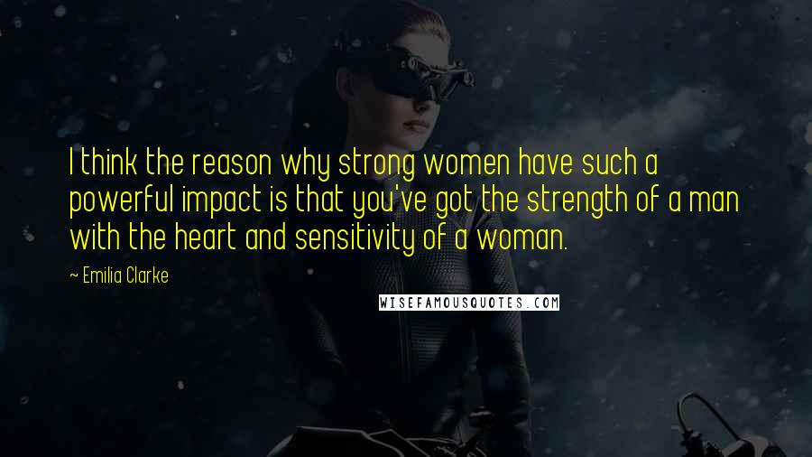 Emilia Clarke Quotes: I think the reason why strong women have such a powerful impact is that you've got the strength of a man with the heart and sensitivity of a woman.