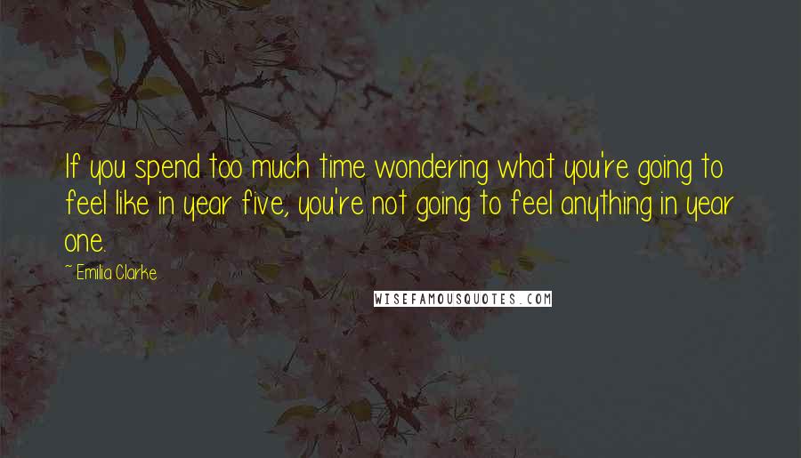 Emilia Clarke Quotes: If you spend too much time wondering what you're going to feel like in year five, you're not going to feel anything in year one.
