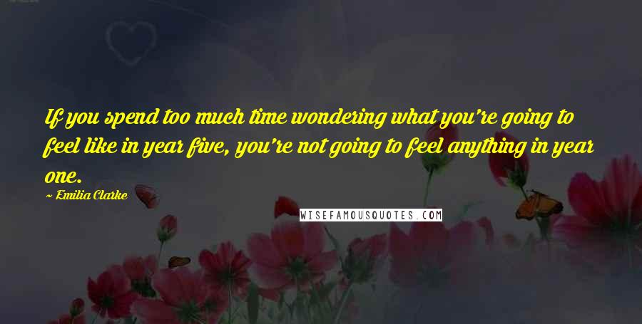 Emilia Clarke Quotes: If you spend too much time wondering what you're going to feel like in year five, you're not going to feel anything in year one.