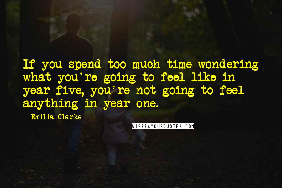 Emilia Clarke Quotes: If you spend too much time wondering what you're going to feel like in year five, you're not going to feel anything in year one.