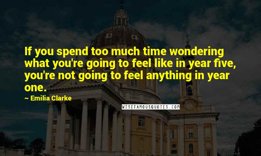 Emilia Clarke Quotes: If you spend too much time wondering what you're going to feel like in year five, you're not going to feel anything in year one.