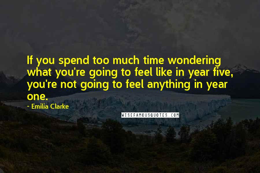 Emilia Clarke Quotes: If you spend too much time wondering what you're going to feel like in year five, you're not going to feel anything in year one.