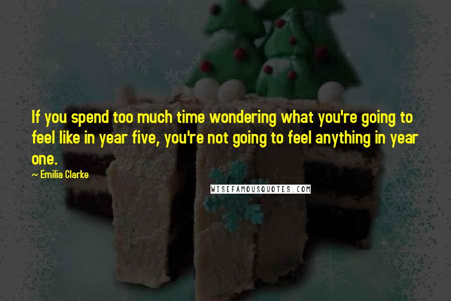 Emilia Clarke Quotes: If you spend too much time wondering what you're going to feel like in year five, you're not going to feel anything in year one.