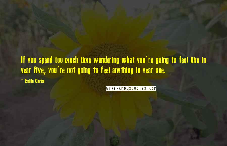 Emilia Clarke Quotes: If you spend too much time wondering what you're going to feel like in year five, you're not going to feel anything in year one.