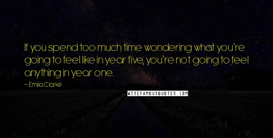 Emilia Clarke Quotes: If you spend too much time wondering what you're going to feel like in year five, you're not going to feel anything in year one.