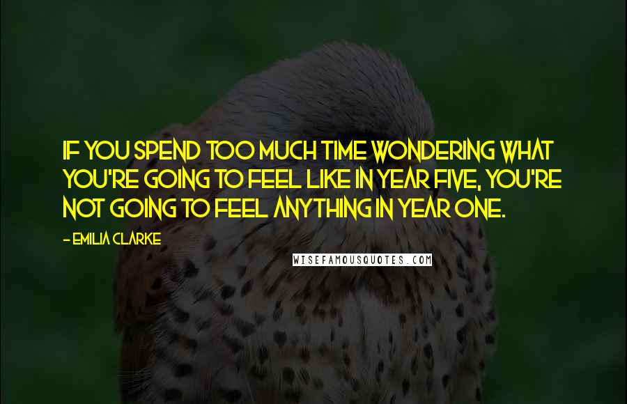 Emilia Clarke Quotes: If you spend too much time wondering what you're going to feel like in year five, you're not going to feel anything in year one.