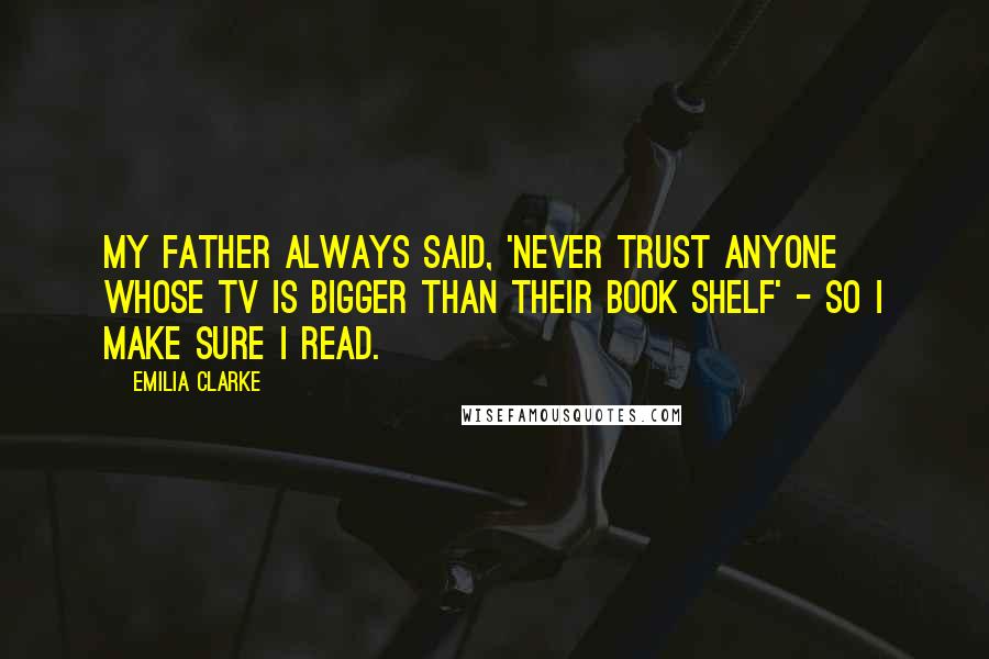 Emilia Clarke Quotes: My father always said, 'Never trust anyone whose TV is bigger than their book shelf' - so I make sure I read.