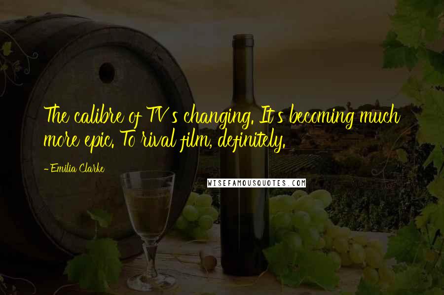 Emilia Clarke Quotes: The calibre of TV's changing. It's becoming much more epic. To rival film, definitely.