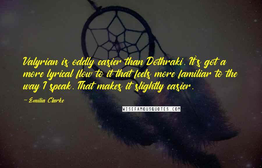 Emilia Clarke Quotes: Valyrian is oddly easier than Dothraki. It's got a more lyrical flow to it that feels more familiar to the way I speak. That makes it slightly easier.