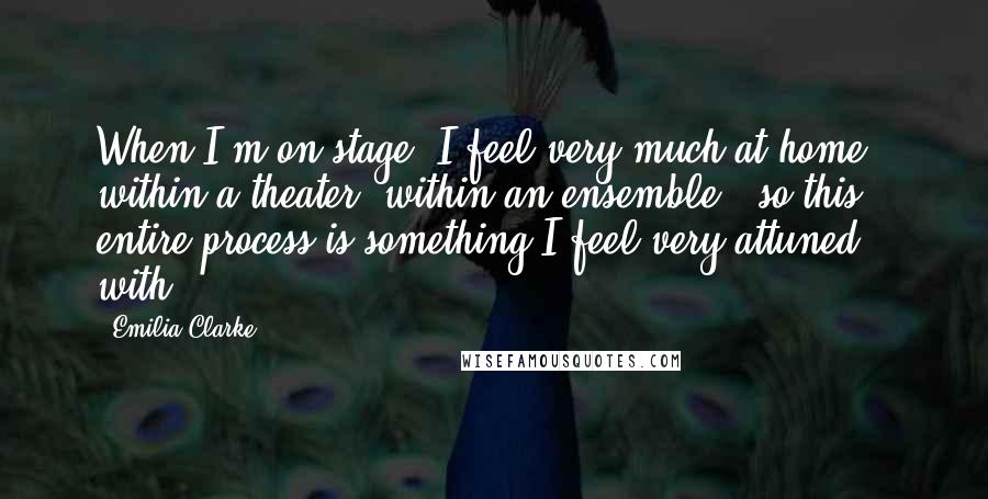 Emilia Clarke Quotes: When I'm on stage, I feel very much at home - within a theater, within an ensemble - so this entire process is something I feel very attuned with.