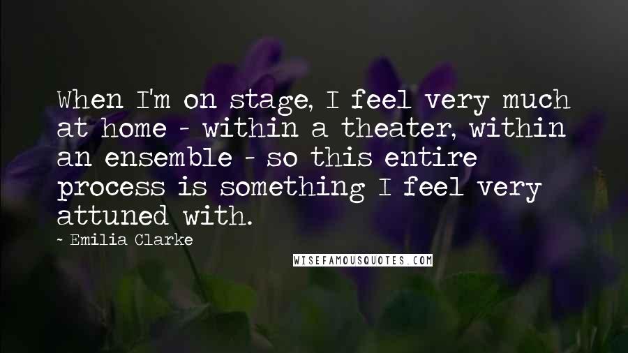Emilia Clarke Quotes: When I'm on stage, I feel very much at home - within a theater, within an ensemble - so this entire process is something I feel very attuned with.